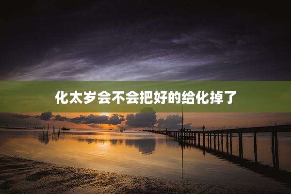 化太岁会不会把好的给化掉了