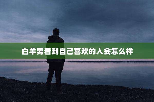 白羊男看到自己喜欢的人会怎么样