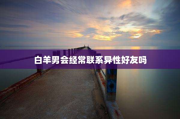白羊男会经常联系异性好友吗