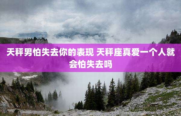 天秤男怕失去你的表现 天秤座真爱一个人就会怕失去吗