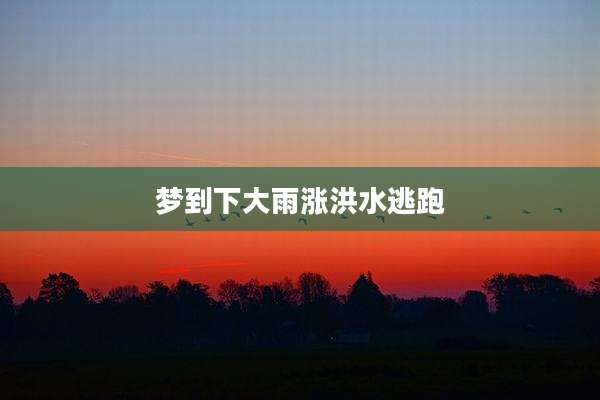 梦到下大雨涨洪水逃跑