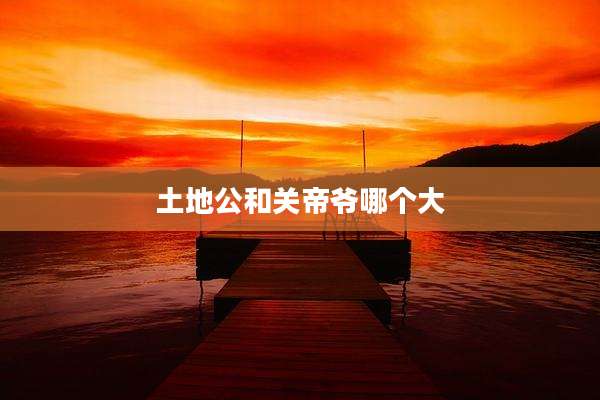 土地公和关帝爷哪个大