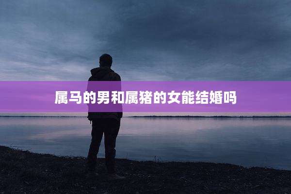 属马的男和属猪的女能结婚吗