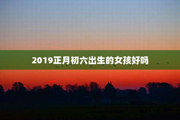 2019正月初六出生的女孩好吗