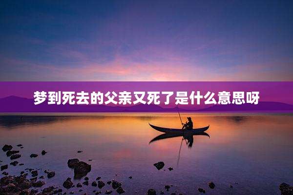 梦到死去的父亲又死了是什么意思呀