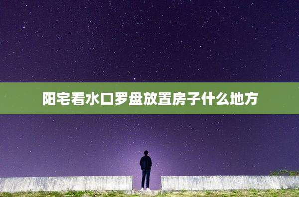 阳宅看水口罗盘放置房子什么地方