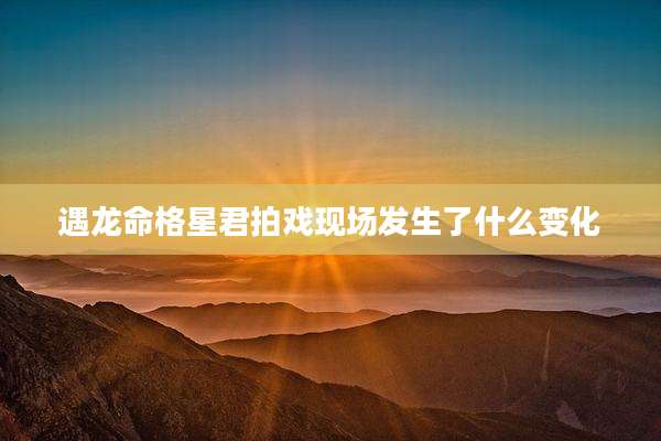 遇龙命格星君拍戏现场发生了什么变化