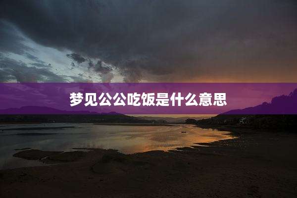 梦见公公吃饭是什么意思