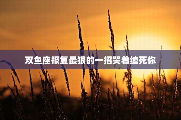 双鱼座报复最狠的一招哭着缠死你