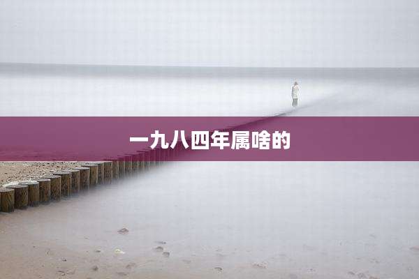 一九八四年属啥的