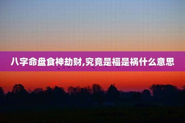 八字命盘食神劫财,究竟是福是祸什么意思
