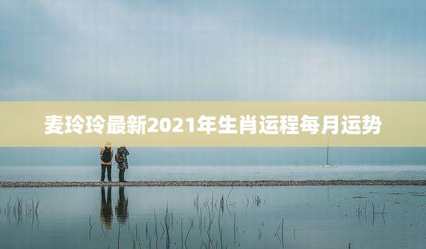 麦玲玲最新2021年生肖运程每月运势