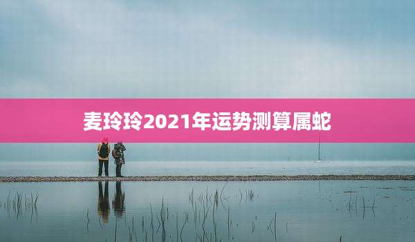 麦玲玲2021年运势测算属蛇