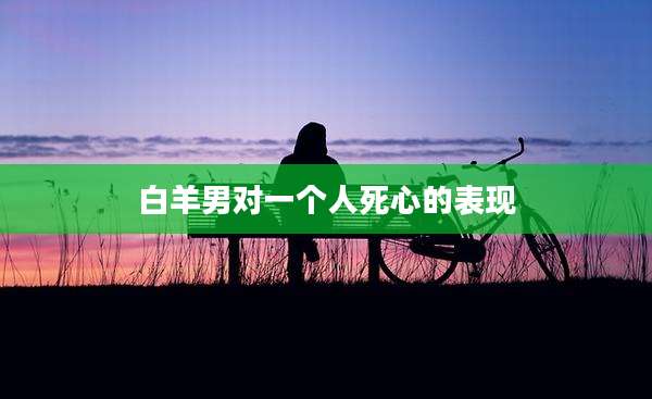 白羊男对一个人死心的表现