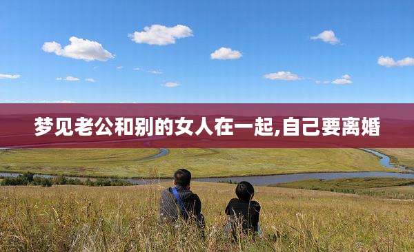 梦见老公和别的女人在一起,自己要离婚