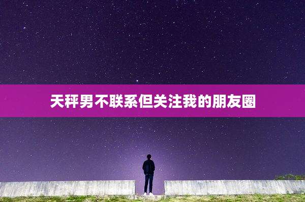 天秤男不联系但关注我的朋友圈