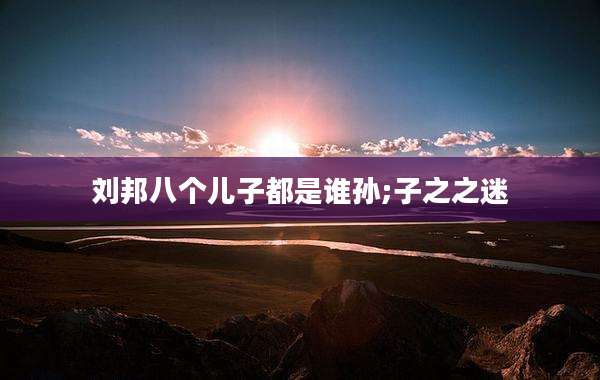 刘邦八个儿子都是谁孙;子之之迷