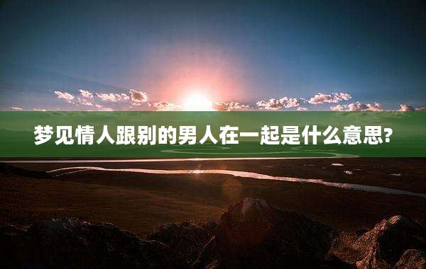 梦见情人跟别的男人在一起是什么意思?