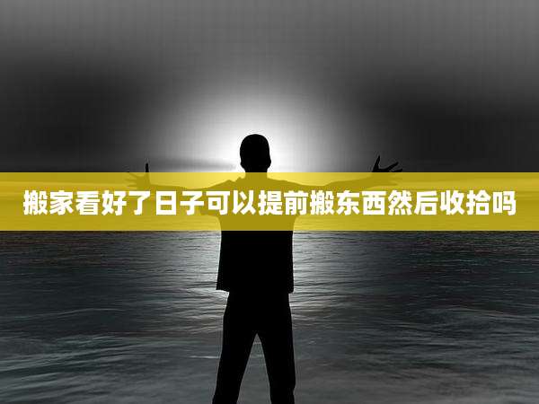 搬家看好了日子可以提前搬东西然后收拾吗