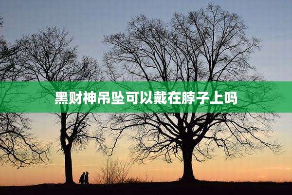 黑财神吊坠可以戴在脖子上吗
