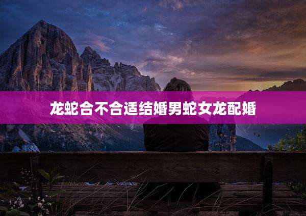 龙蛇合不合适结婚男蛇女龙配婚