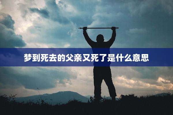 梦到死去的父亲又死了是什么意思