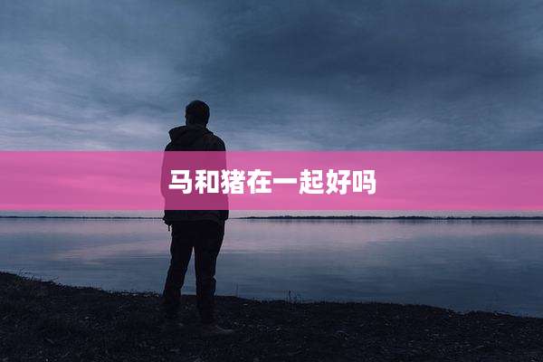 马和猪在一起好吗