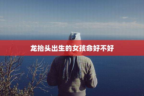 龙抬头出生的女孩命好不好