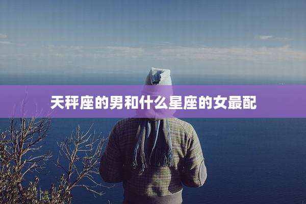 天秤座的男和什么星座的女最配