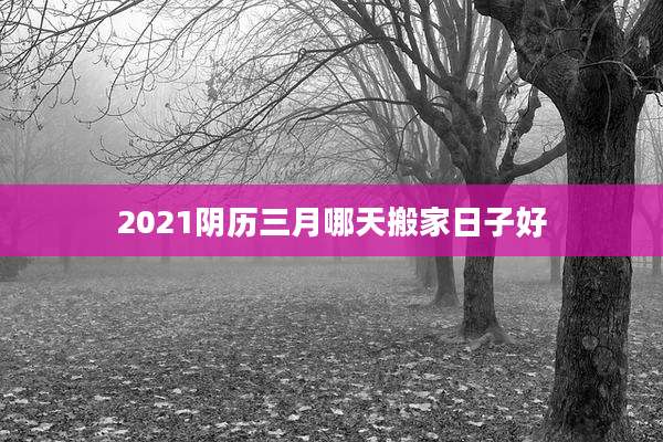 2021阴历三月哪天搬家日子好