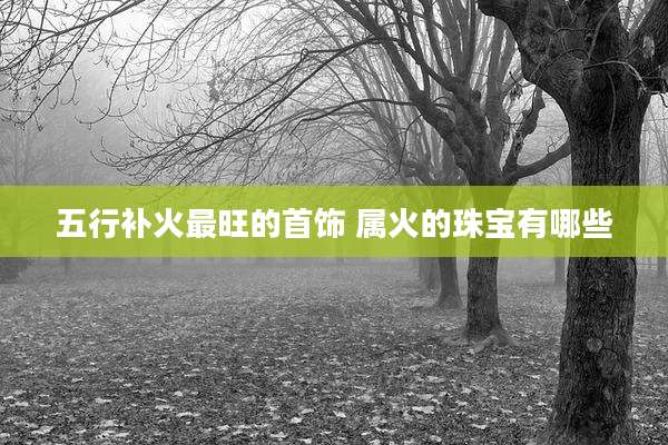 五行补火最旺的首饰 属火的珠宝有哪些