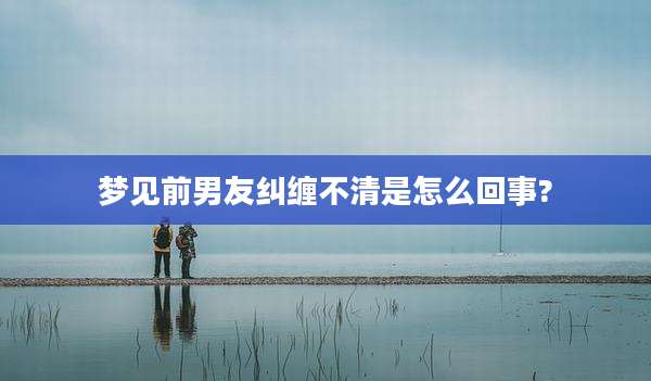 梦见前男友纠缠不清是怎么回事?