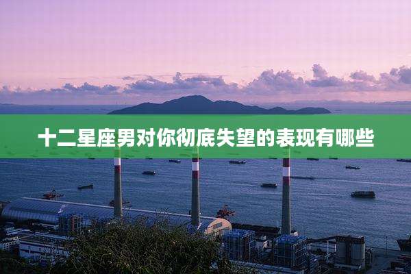 十二星座男对你彻底失望的表现有哪些