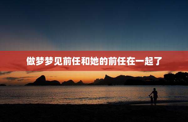 做梦梦见前任和她的前任在一起了