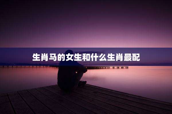 生肖马的女生和什么生肖最配