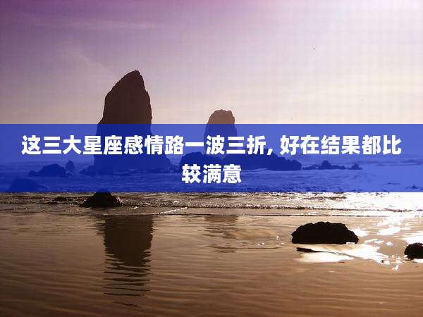 这三大星座感情路一波三折, 好在结果都比较满意