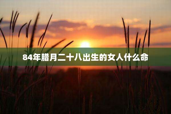 84年腊月二十八出生的女人什么命