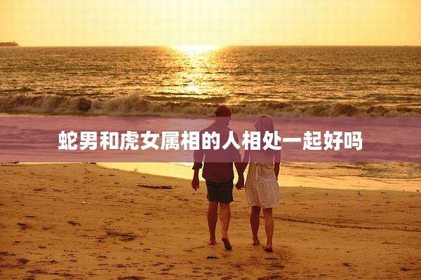 蛇男和虎女属相的人相处一起好吗