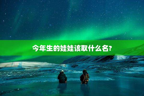 今年生的娃娃该取什么名?