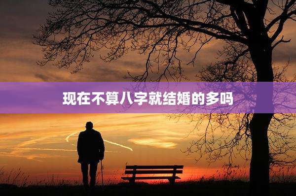 现在不算八字就结婚的多吗
