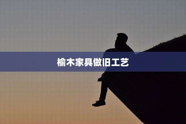 榆木家具做旧工艺