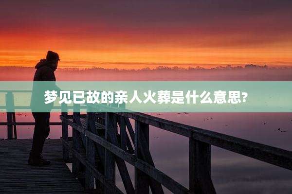 梦见已故的亲人火葬是什么意思?