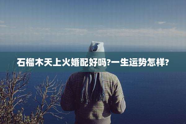 石榴木天上火婚配好吗?一生运势怎样?