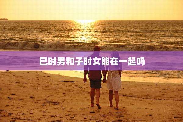 巳时男和子时女能在一起吗