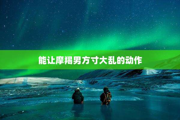能让摩羯男方寸大乱的动作