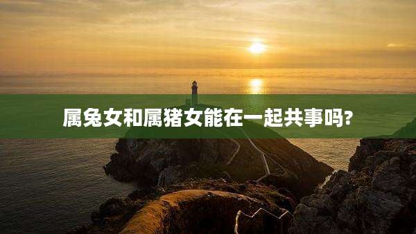 属兔女和属猪女能在一起共事吗?