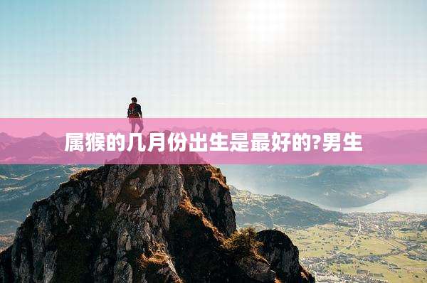 属猴的几月份出生是最好的?男生