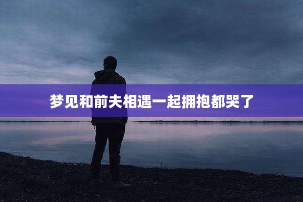 梦见和前夫相遇一起拥抱都哭了