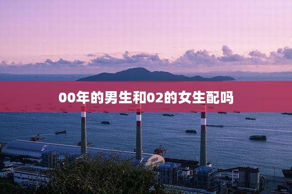 00年的男生和02的女生配吗
