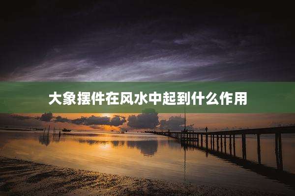 大象摆件在风水中起到什么作用